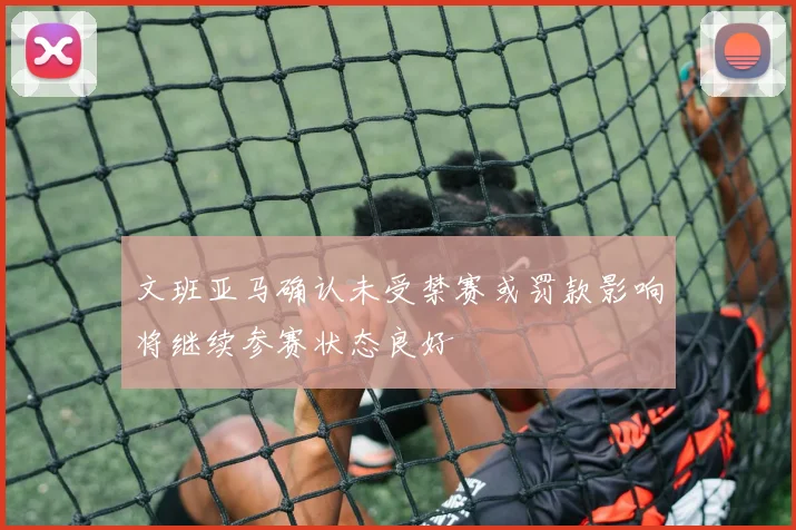 文班亚马确认未受禁赛或罚款影响将继续参赛状态良好