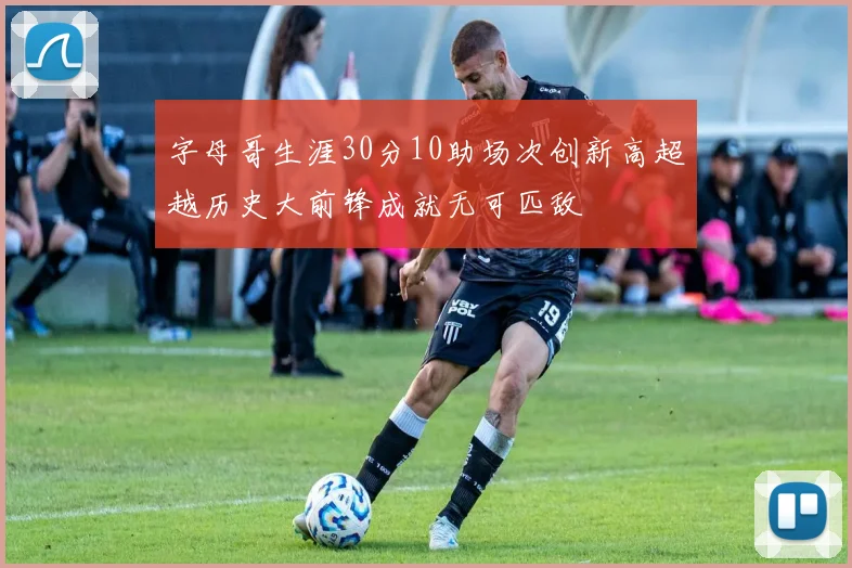 字母哥生涯30分10助场次创新高超越历史大前锋成就无可匹敌