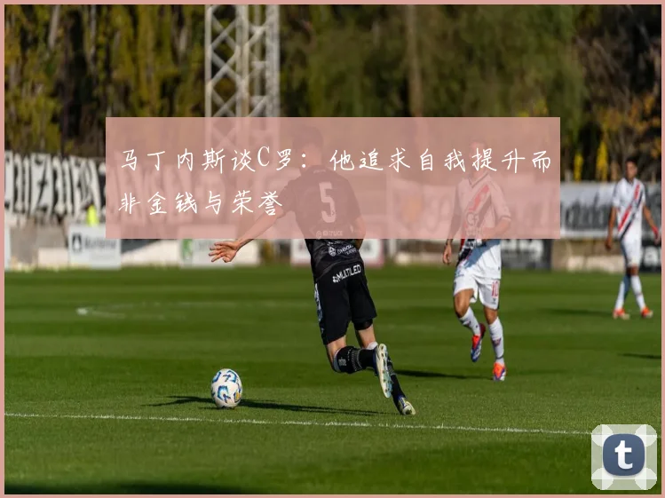 马丁内斯谈C罗：他追求自我提升而非金钱与荣誉