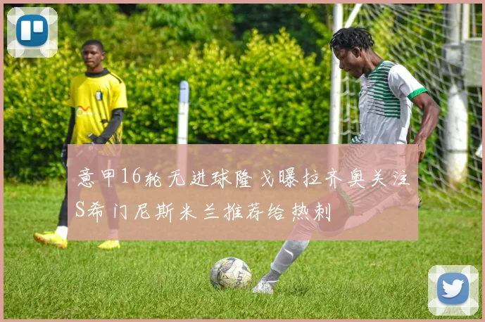 意甲16轮无进球隆戈曝拉齐奥关注S希门尼斯米兰推荐给热刺