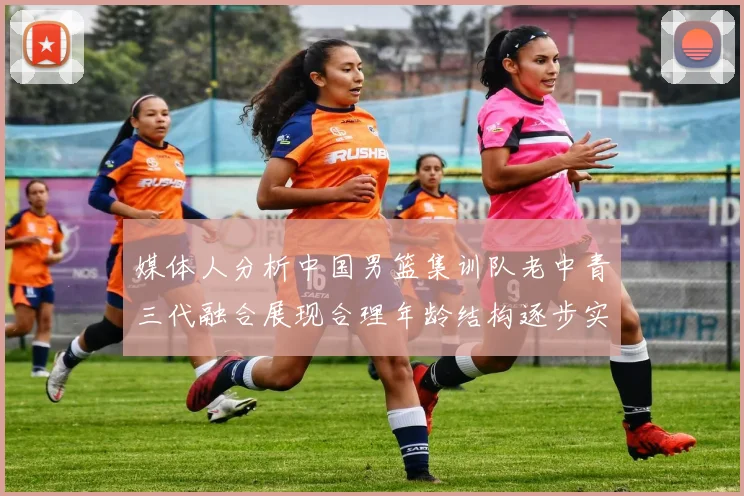 媒体人分析中国男篮集训队老中青三代融合展现合理年龄结构逐步实现换血