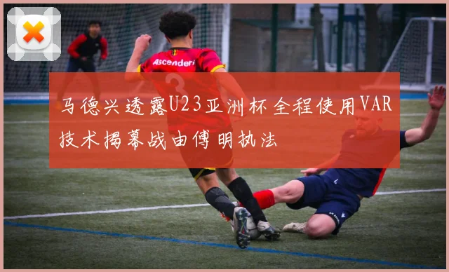 马德兴透露U23亚洲杯全程使用VAR技术揭幕战由傅明执法