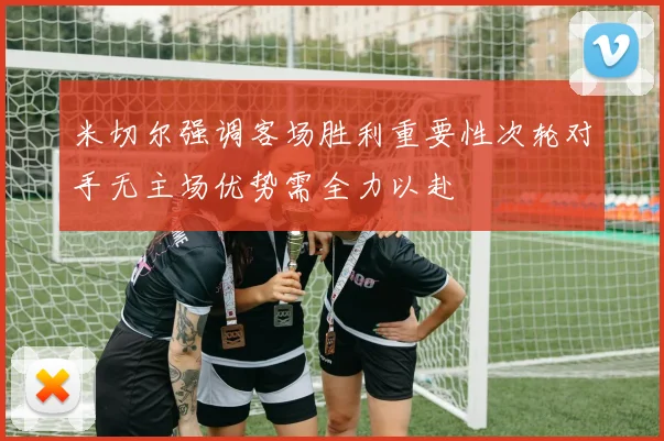 米切尔强调客场胜利重要性次轮对手无主场优势需全力以赴