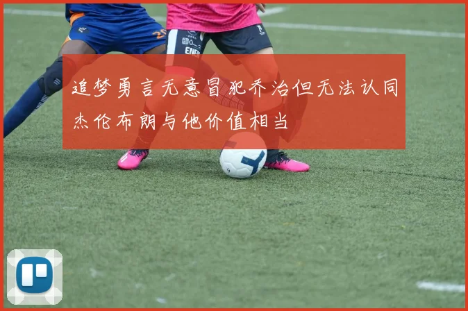 追梦勇言无意冒犯乔治但无法认同杰伦布朗与他价值相当