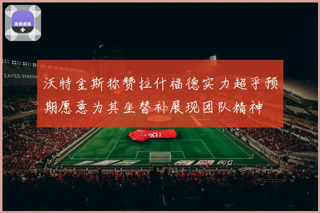 沃特金斯称赞拉什福德实力超乎预期愿意为其坐替补展现团队精神