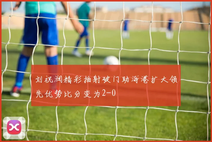 刘祝润精彩抽射破门助海港扩大领先优势比分变为2-0