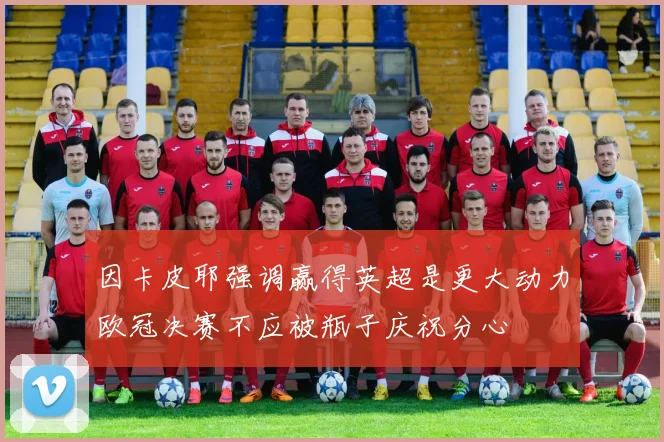 因卡皮耶强调赢得英超是更大动力欧冠决赛不应被瓶子庆祝分心