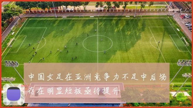 中国女足在亚洲竞争力不足中后场存在明显短板亟待提升