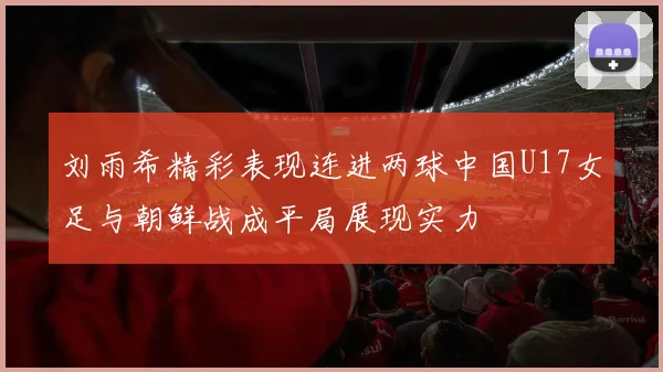刘雨希精彩表现连进两球中国U17女足与朝鲜战成平局展现实力