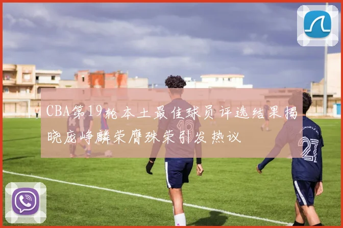 CBA第19轮本土最佳球员评选结果揭晓庞峥麟荣膺殊荣引发热议
