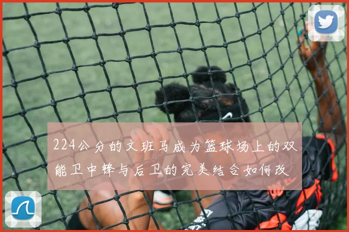 224公分的文班马成为篮球场上的双能卫中锋与后卫的完美结合如何改变比赛格局