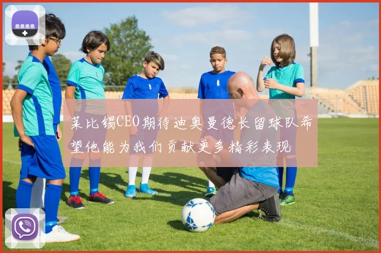 莱比锡CEO期待迪奥曼德长留球队希望他能为我们贡献更多精彩表现