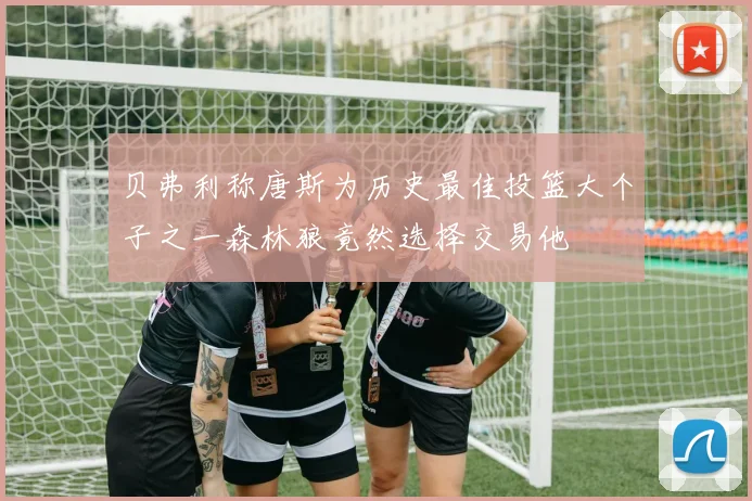 贝弗利称唐斯为历史最佳投篮大个子之一森林狼竟然选择交易他