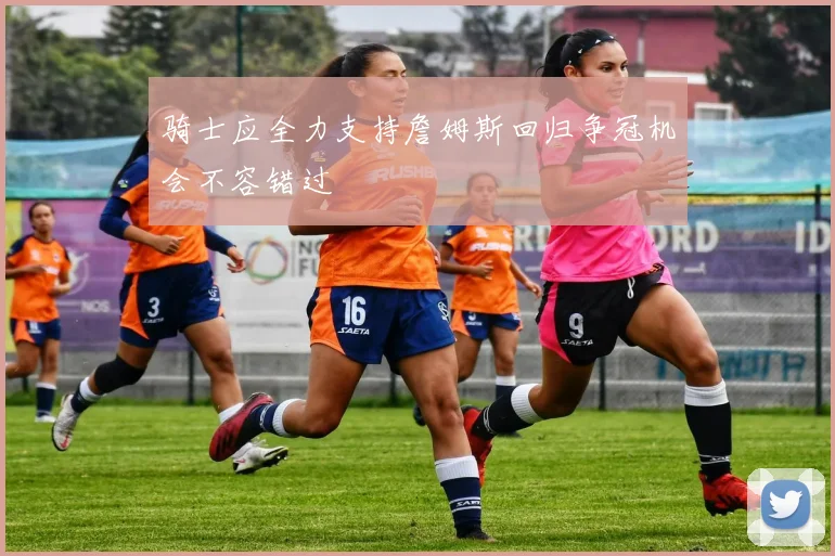 骑士应全力支持詹姆斯回归争冠机会不容错过