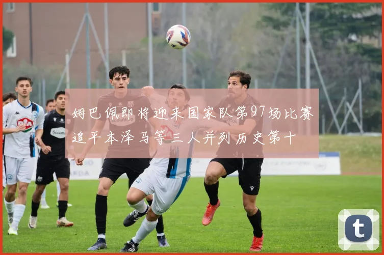 姆巴佩即将迎来国家队第97场比赛追平本泽马等三人并列历史第十