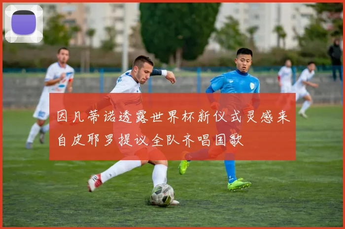 因凡蒂诺透露世界杯新仪式灵感来自皮耶罗提议全队齐唱国歌