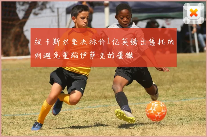 纽卡斯尔坚决标价1亿英镑出售托纳利避免重蹈伊萨克的覆辙