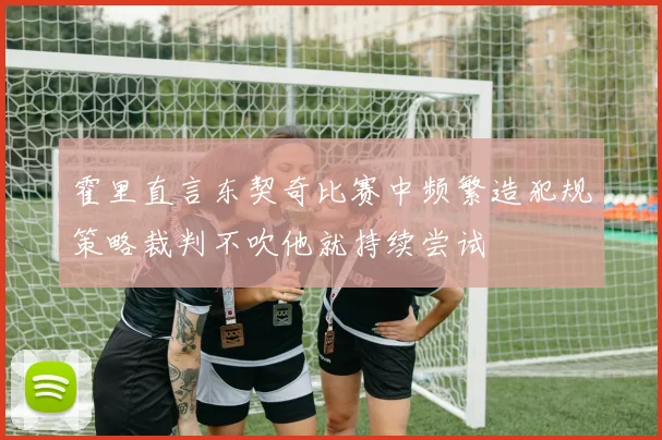 霍里直言东契奇比赛中频繁造犯规策略裁判不吹他就持续尝试