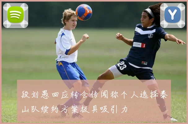段刘愚回应转会传闻称个人选择泰山队续约方案极具吸引力