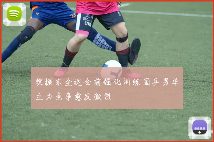 樊振东全运会前强化训练国乒男单主力竞争愈发激烈