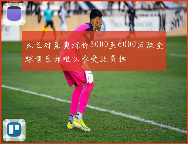 米兰对莱奥标价5000至6000万欧全球俱乐部难以承受此负担